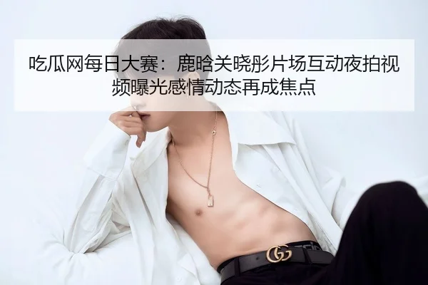 吃瓜网每日大赛：鹿晗关晓彤片场互动夜拍视频曝光感情动态再成焦点